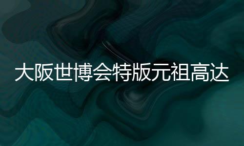 大阪世博会特版元祖高达钢普拉抽奖预购 酷炫个性