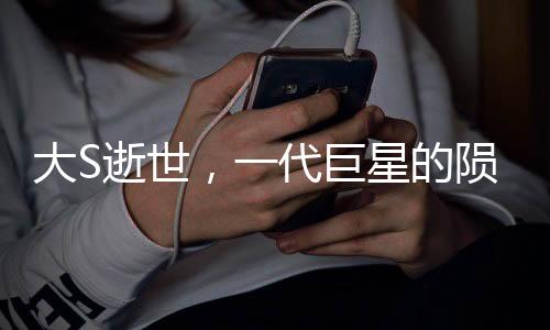 大S逝世，一代巨星的陨落