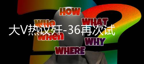 大V热议歼-36再次试飞，国产新一代战机的无限潜力与挑战