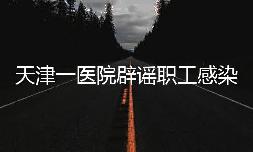 天津一医院辟谣职工感染传染性疾病