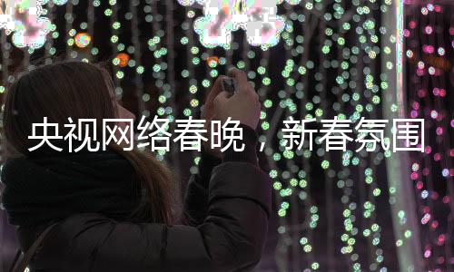 央视网络春晚，新春氛围浓厚，多彩节目迎网民热议