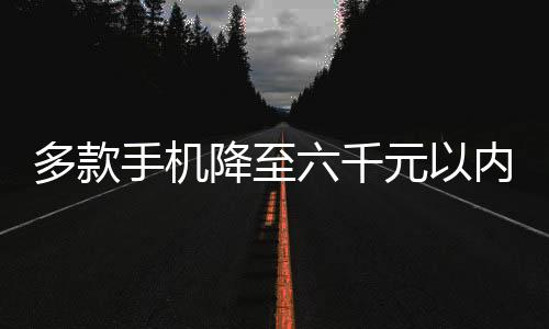 多款手机降至六千元以内，开启平民化智能手机新纪元