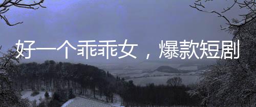 好一个乖乖女，爆款短剧观看量突破十亿大关