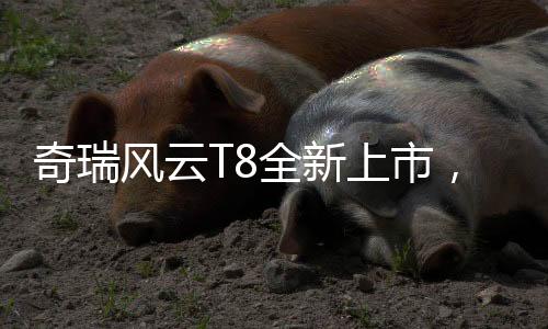 奇瑞风云T8全新上市，限时优惠价9.99万元起，引领新一轮汽车消费热潮