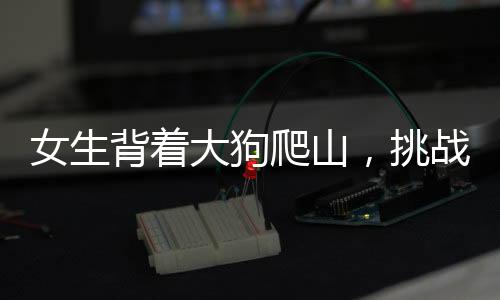 女生背着大狗爬山，挑战自然与坚韧意志的双重展现
