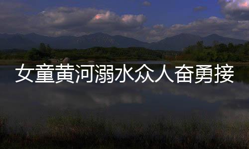 女童黄河溺水众人奋勇接力营救，彰显社会正能量