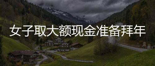 女子取大额现金准备拜年发红包，惊动警方调查——现金礼习与金融监管的观察