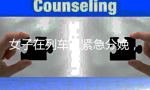 女子在列车上紧急分娩，千钧一发的救援行动