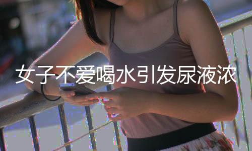 女子不爱喝水引发尿液浓缩，竟出现鹅卵石状异常现象