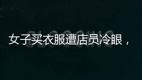 女子买衣服遭店员冷眼，当场霸气反击，引发社会关注