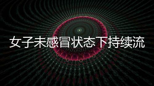 女子未感冒状态下持续流鼻涕，揭示罕见病症——脑脊液鼻漏