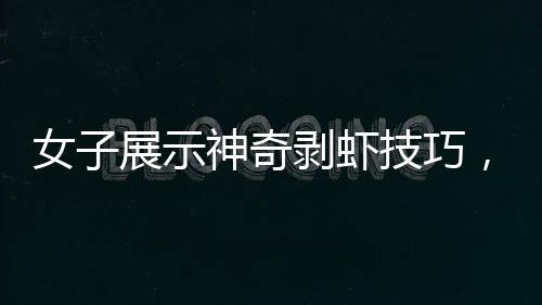 女子展示神奇剥虾技巧，几秒内快速剥壳，引发网友热议