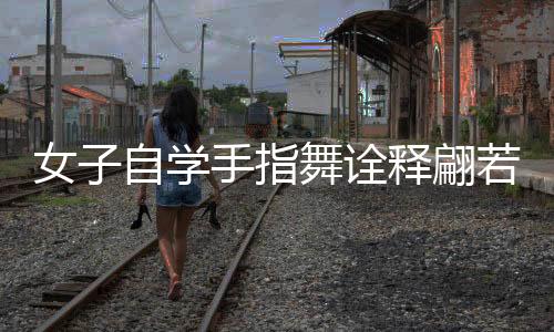 女子自学手指舞诠释翩若惊鸿