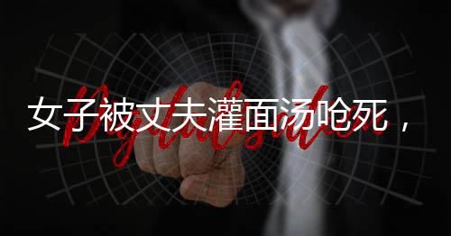 女子被丈夫灌面汤呛死，家属要求重判，家庭暴力悲剧引发社会关注