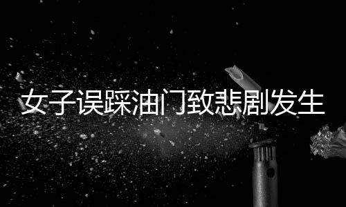 女子误踩油门致悲剧发生，一命瞬间消逝