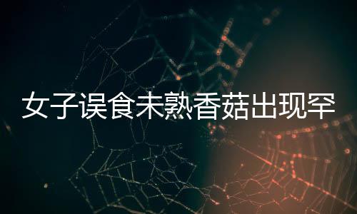 女子误食未熟香菇出现罕见身体不适，健康警示照亮公众视野