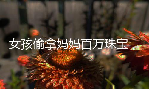 女孩偷拿妈妈百万珠宝，仅售得60元——一则引人深思的故事