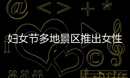 妇女节多地景区推出女性免票或半价优惠活动