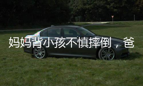 妈妈背小孩不慎摔倒，爸爸飞奔向孩子的感人瞬间