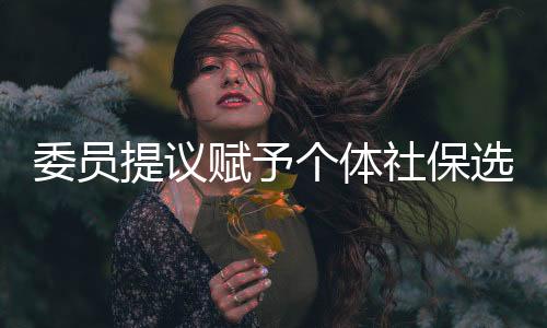 委员提议赋予个体社保选择权，自由决策，保障未来