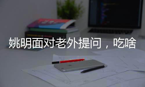 姚明面对老外提问，吃啥能长这么高——揭开身高之谜与运动营养之道