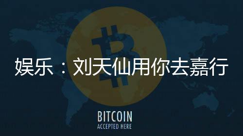 娱乐：刘天仙用你去嘉行赚钱养她