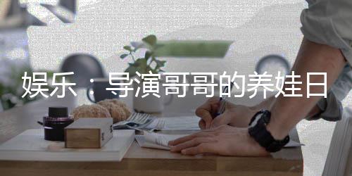 娱乐：导演哥哥的养娃日常