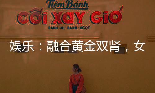 娱乐：融合黄金双肾，女星为我狂