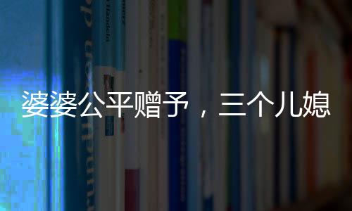 婆婆公平赠予，三个儿媳各获一万五千元福利