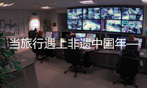 当旅行遇上非遗中国年——文化传承与旅游的深度融合