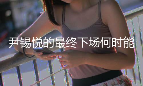 尹锡悦的最终下场何时能见分晓