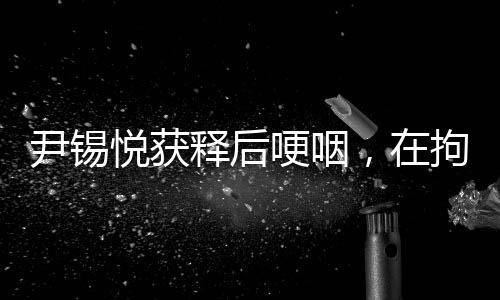 尹锡悦获释后哽咽，在拘留所学到很多