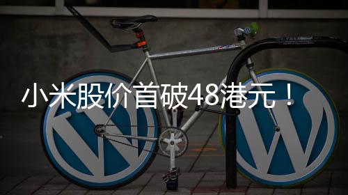 小米股价首破48港元！市值超1.21万亿港元 创历史新高