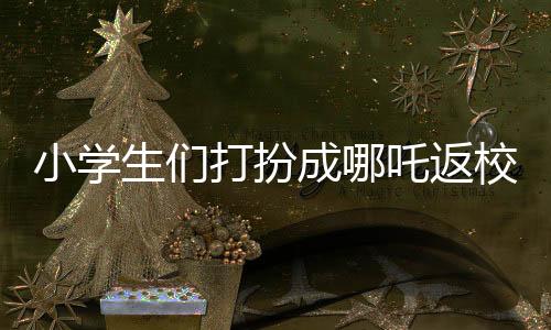 小学生们打扮成哪吒返校，炫彩迎新生！
