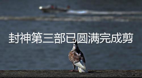 封神第三部已圆满完成剪辑工作
