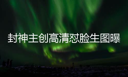 封神主创高清怼脸生图曝光，深度探究电影幕后神秘面纱