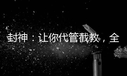 封神：让你代管截教，全成圣了？