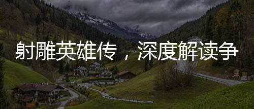 射雕英雄传，深度解读争议与看点
