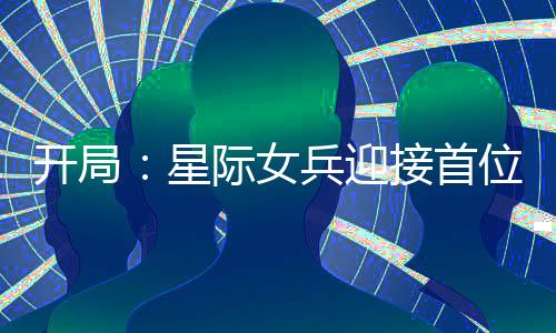 开局：星际女兵迎接首位男舰长