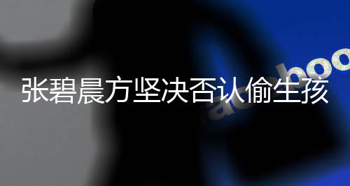 张碧晨方坚决否认偷生孩子逼上位，真相调查与声明