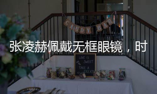 张凌赫佩戴无框眼镜，时尚新风尚，展现独特魅力
