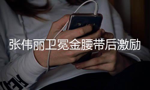 张伟丽卫冕金腰带后激励梁靖崑，持续奋斗，共创辉煌