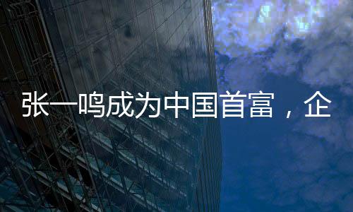 张一鸣成为中国首富，企业家精神与创新力量的新里程碑