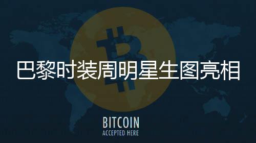 巴黎时装周明星生图亮相，舒淇惊艳全场获赞无数