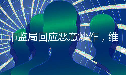市监局回应恶意炒作，维护市场秩序，保护消费者权益