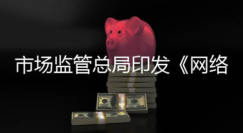 市场监管总局印发《网络交易合规数据报送管理暂行办法》