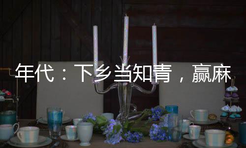年代：下乡当知青，赢麻了！