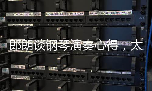 郎朗谈钢琴演奏心得，太舒适的环境可能成为进步的障碍