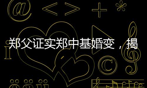 郑父证实郑中基婚变，揭秘背后不为人知的真相