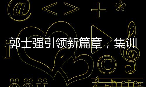 郭士强引领新篇章，集训特邀NBA训练师助力中国篮球新突破